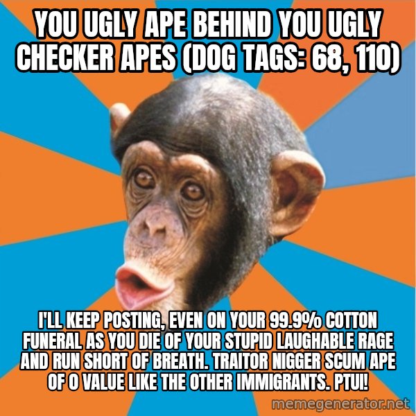 Stupid Monkey meme: you ugly ape behind you ugly checker apes (dog tags: 68, 110) / I'll keep posting, even on your 99.9% cotton funeral as you die of your stupid laughable rage and run short of breath. Traitor nigger scum ape of 0 value like the other immigrants. Ptui!