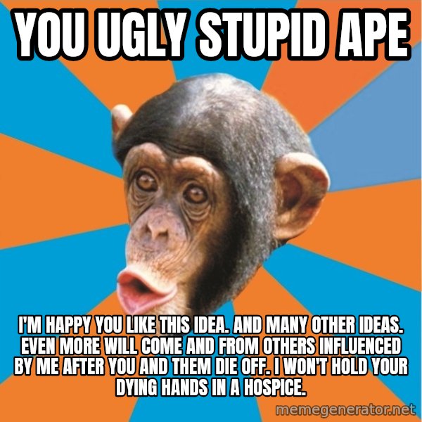Stupid Monkey meme: you ugly stupid ape / I'm happy you like this idea. And many other ideas. Even more will come and from others influenced by me after you and them die off. I won't hold your dying hands in a hospice.