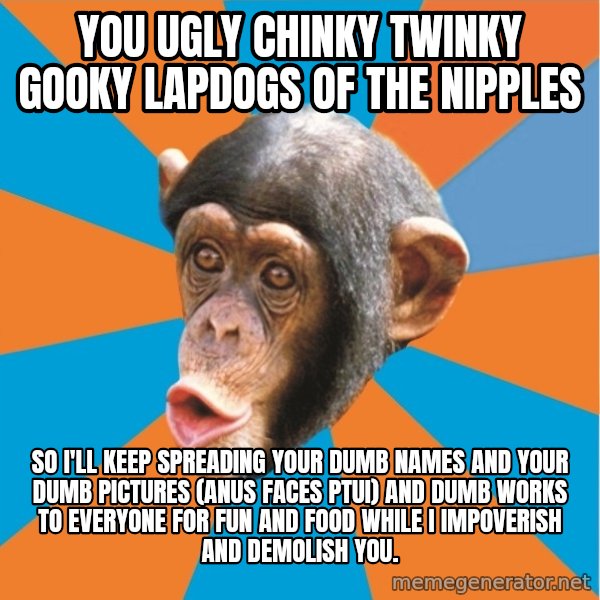 Stupid Monkey meme: you ugly chinky twinky gooky lapdogs of the nipples / So I'll keep spreading your dumb names and your dumb pictures (anus faces ptui) and dumb works to everyone for fun and food while I impoverish and demolish you.