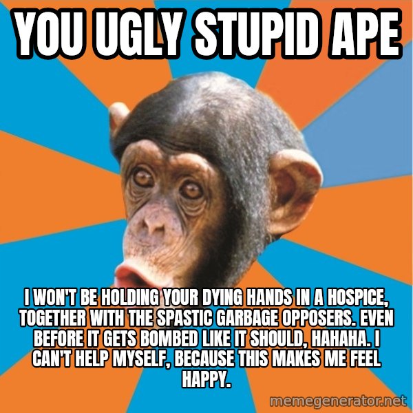 Stupid Monkey meme: you ugly stupid ape / I won't be holding your dying hands in a hospice, together with the spastic garbage opposers. even bEFORE IT GETS BOMBED LIKE IT SHOULD, hahaha. I can't help myself, because this makes me feel happy.