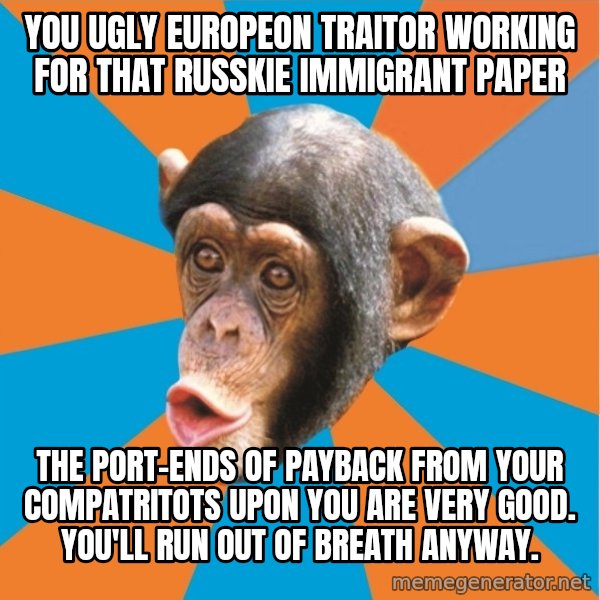 Stupid Monkey meme: you ugly europeon traitor working for that russkie immigrant paper / the port-ends of payback from your compatritots upon you are very good. You'll run out of breath anyway.