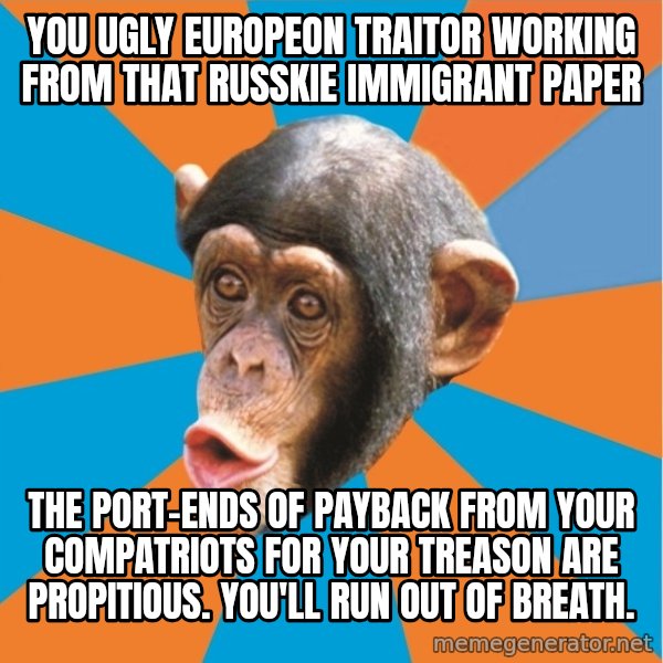 Stupid Monkey meme: you ugly europeon traitor working from that russkie immigrant paper / the port-ends of payback from your compatriots for your treason are propitious. You'll run out of breath.