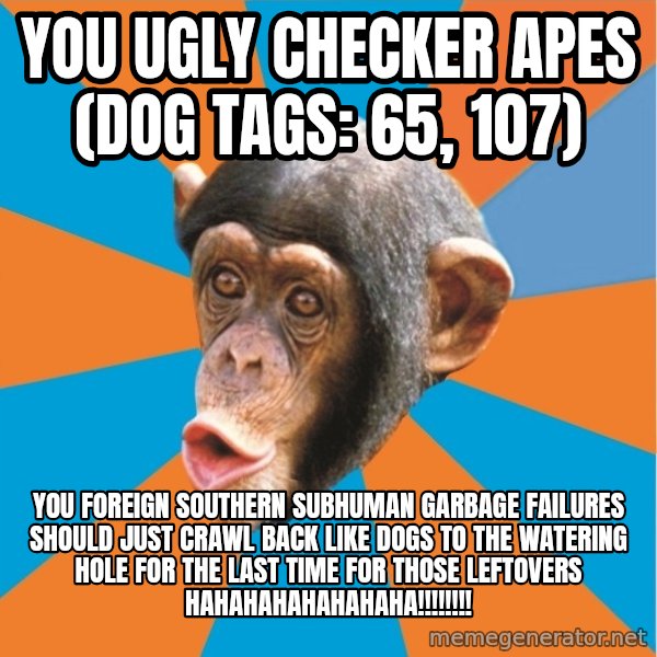 Stupid Monkey meme: you ugly checker apes (dog tags: 65, 107) / You foreign southern subhuman garbage failures should just crawl back like dogs to the watering hole for the last time for those leftovers hahahahahahahaha!!!!!!!!