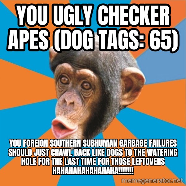 Stupid Monkey meme: you ugly checker apes (dog tags: 65) / You foreign southern subhuman garbage failures should just crawl back like dogs to the watering hole for the last time for those leftovers hahahahahahahaha!!!!!!!!