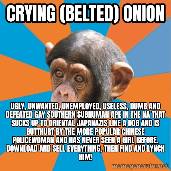 Stupid Monkey meme: Crying (Belted) Onion / Ugly, unwanted, unemployed, useless, dumb and defeated gay southern subhuman ape in the na that sucks up to oriental japanazis like a dog and is butthurt by the more popular Chinese policewoman and has never seen a girl before. Download and sell everything, then find and lynch him!