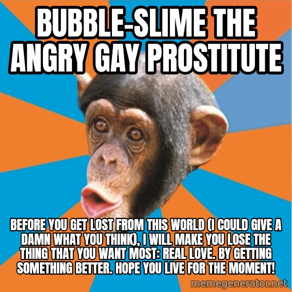 Stupid Monkey meme: bubble-slime the angry gay prostitute / Before you get lost from this world (I could give a damn what you think), I will make you lose the thing that you want most: real love. By getting something better. Hope you live for the moment!