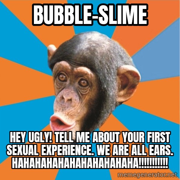 Stupid Monkey meme: bubble-slime / hEY UGLY! tell me about your first sexual experience. We are all ears. HAHAHAHAHAHAHAHAHAHAHA!!!!!!!!!!!