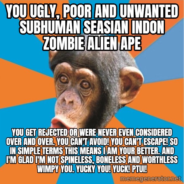 Stupid Monkey meme: YOU ugly, poor and unwanted subhuman seasian indon zombie alien ape / You get rejected or were never even considered over and over. You can't avoid! You can't escape! So in simple terms this means I am your better. And I'm glad I'm not spineless, boneless and worthless wimpy you. Yucky you! Yuck! Ptui!