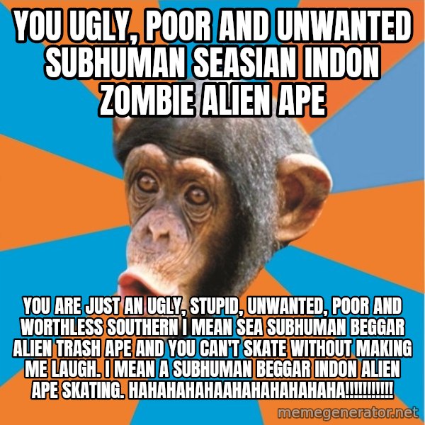 Stupid Monkey meme: YOU ugly, poor and unwanted subhuman seasian indon zombie alien ape / You are just an ugly, stupid, unwanted, poor and worthless southern I mean sea subhuman beggar alien trash ape and you can't skate without making me laugh. I mean a subhuman beggar indon alien ape skating. hahahahahaahahahahahaha!!!!!!!!!!!