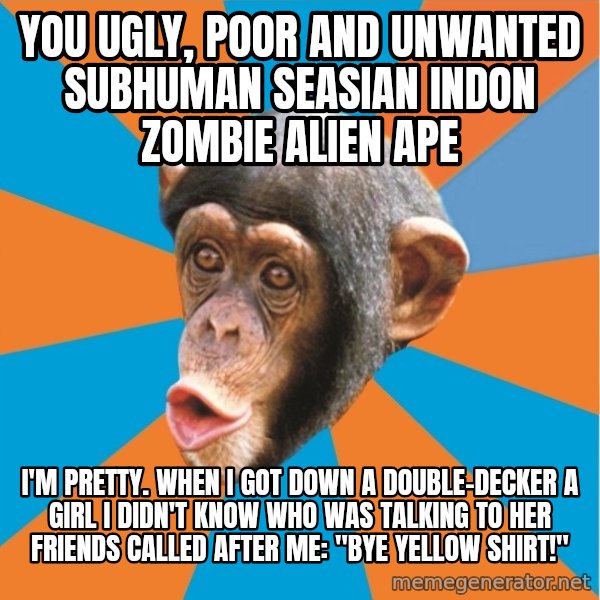 Stupid Monkey meme: YOU ugly, poor and unwanted subhuman seasian indon zombie alien ape / I'm pretty. When I got down a double-decker a girl I didn't know who was talking to her friends called after me: "bye yellow shirt!"