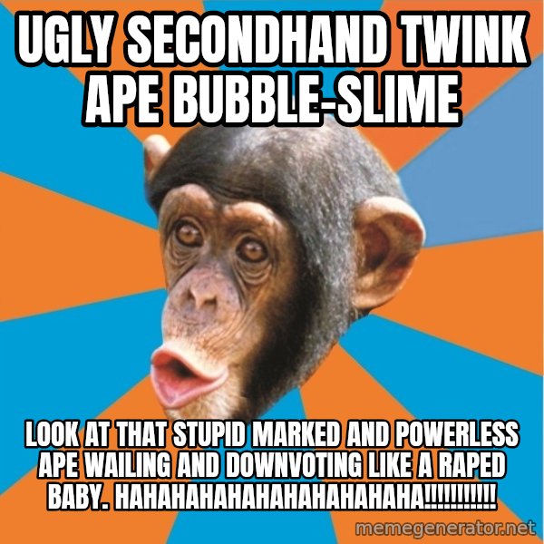 Stupid Monkey meme: UGLY SECONDHAND TWINK APE BUBBLE-SLIME / LOOK AT THAT STUPID MARKED AND POWERLESS APE WAILING AND DOWNVOTING LIKE A RAPED BABY. HAHAHAHAHAHAHAHAHAHAHA!!!!!!!!!!!