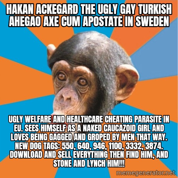 Stupid Monkey meme: Hakan Ackegard the ugly gay turkish ahegao axe cum apostate in sweden / UGLY WELFARE AND HEALTHCARE CHEATING PARASITE IN EU. SEES HIMSELF AS A NAKED CAUCAZOID GIRL AND LOVES BEING GAGGED AND GROPED BY MEN THAT WAY. NEW DOG TAGS: 550, 640, 946, 1100, 3332, 3874. DOWNLOAD AND SELL EVERYTHING THEN FIND HIM, AND STONE AND LYNCH HIM!!!