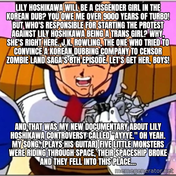 Over 9000 meme: Lily Hoshikawa will be a cisgender girl in the Korean dub? YOU OWE ME over 9000 YEARS OF TURBO! But Who's responsible for starting the protest against Lily Hoshikawa being a trans girl? Why, she's right here. J.K. Rowling, the one who tried to convince a Korean dubbing company to censor Zombie Land Saga's 8th episode. Let's get her, boys! / And that was my new documentary about Lily Hoshikawa controversy called "Ayyye." Oh yeah. My song. (plays his guitar) Five little monsters were riding through space, Their spaceship broke and they fell into this place...