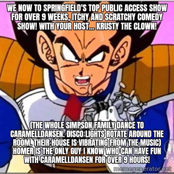 Over 9000 meme: We now to Springfield's top public access show for over 9 weeks, Itchy and Scratchy Comedy Show! With your host... Krusty the Clown! / (the whole Simpson family dance to Caramelldansen. Disco lights rotate around the room. Their house is vibrating from the music) Homer is the only guy I know who can have fun with caramelldansen for over 9 hours!