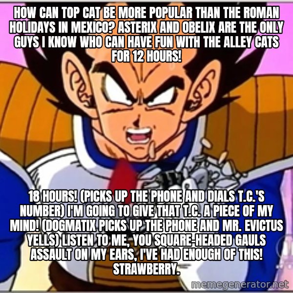 Over 9000 meme: How can Top Cat be more popular than The Roman Holidays in Mexico? Asterix and Obelix are the only guys I know who can have fun with the alley cats for 12 hours! / 18 hours! (picks up the phone and dials T.C.'s number) I'm going to give that T.C. a piece of my mind! (Dogmatix picks up the phone and Mr. Evictus yells) listen to me, you square-headed Gauls assault on my ears, I've had enough of this! Strawberry.