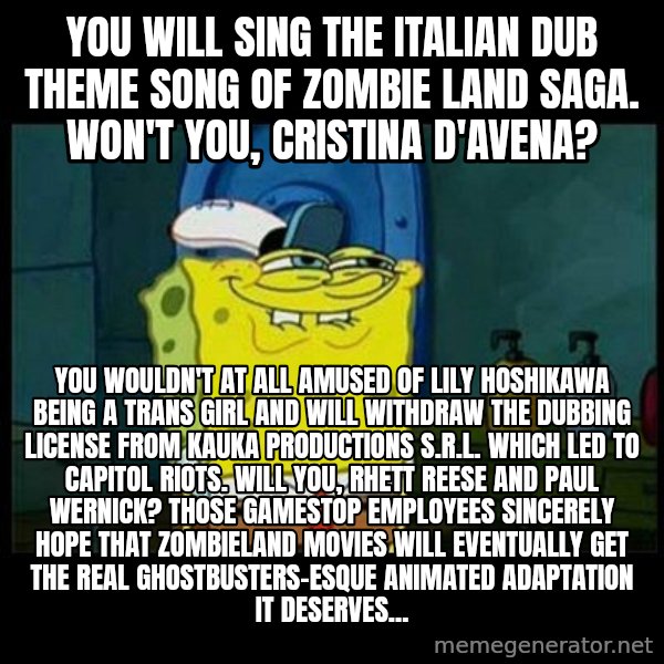 Don't you, Squidward? meme: You will sing the Italian dub theme song of Zombie Land Saga. Won't you, Cristina D'Avena? / You wouldn't at all amused of Lily Hoshikawa being a trans girl and will withdraw the dubbing license from Kauka Productions S.r.l. which led to capitol riots. Will you, Rhett Reese and Paul Wernick? Those Gamestop employees sincerely hope that Zombieland movies will eventually get the Real Ghostbusters-esque animated adaptation it deserves...