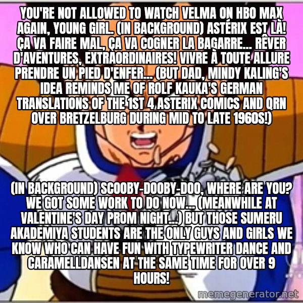 Over 9000 meme: You're not allowed to watch Velma on HBO Max again, young girl. (in background) Astérix est là! Ça va faire mal, ça va cogner la bagarre... Rêver d'aventures, extraordinaires! Vivre à toute allure Prendre un pied d'enfer... (But dad, Mindy Kaling's idea reminds me of Rolf Kauka's German translations of the 1st 4 Asterix comics and QRN over Bretzelburg during mid to late 1960s!) / (in background) Scooby-Dooby-Doo, Where Are You? We got some work to do now... (Meanwhile at Valentine's Day prom night...) But those Sumeru Akademiya students are the only guys and girls we know who can have fun with typewriter dance and Caramelldansen at the same time for over 9 hours!