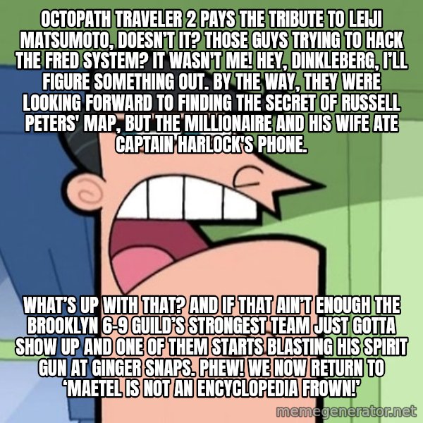 Dinkleberg meme: Octopath Traveler 2 pays the tribute to Leiji Matsumoto, doesn’t it? Those guys trying to hack the FRED System? It wasn't me! Hey, Dinkleberg, I’ll figure something out. By the way, they were looking forward to finding the secret of Russell Peters' map, but the millionaire and his wife ate Captain Harlock's phone. / What’s up with that? And if that ain’t enough the Brooklyn 6-9 Guild’s strongest team just gotta show up and one of them starts blasting his spirit gun at Ginger Snaps. Phew! We now return to ‘Maetel is not an Encyclopedia Frown!’
