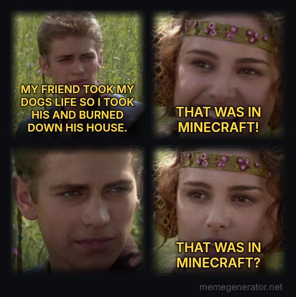 Anakin and Padme meme: MY FRIEND TOOK MY DOGS LIFE SO I TOOK HIS AND BURNED DOWN HIS HOUSE. / THAT WAS IN MINECRAFT! / THAT WAS IN MINECRAFT?