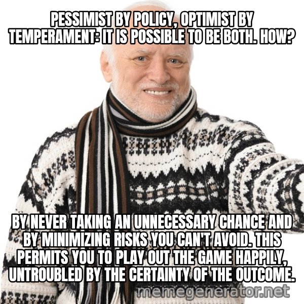 Harold Approves meme: PESSIMIST BY POLICY, OPTIMIST BY TEMPERAMENT: IT IS POSSIBLE TO BE BOTH. HOW? / BY NEVER TAKING AN UNNECESSARY CHANCE AND BY MINIMIZING RISKS YOU CAN'T AVOID. THIS PERMITS YOU TO PLAY OUT THE GAME HAPPILY, UNTROUBLED BY THE CERTAINTY OF THE OUTCOME.