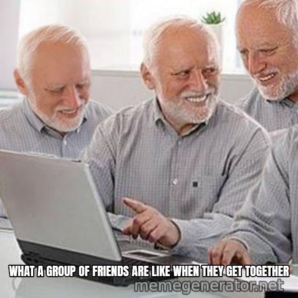 Harold's Group Project meme: WHAT A GROUP OF FRIENDS ARE LIKE WHEN THEY GET TOGETHER