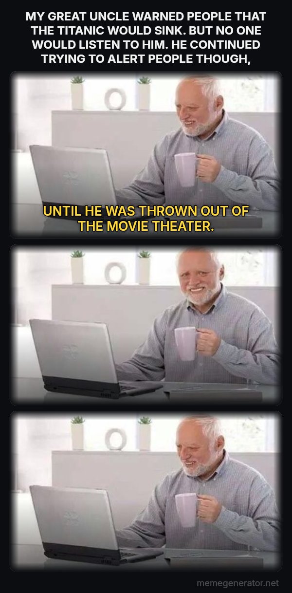 Harold Three Panels meme: MY GREAT UNCLE WARNED PEOPLE THAT THE TITANIC WOULD SINK.  BUT NO ONE WOULD LISTEN TO HIM.  HE CONTINUED TRYING TO ALERT PEOPLE THOUGH, / UNTIL HE WAS THROWN OUT OF THE MOVIE THEATER.