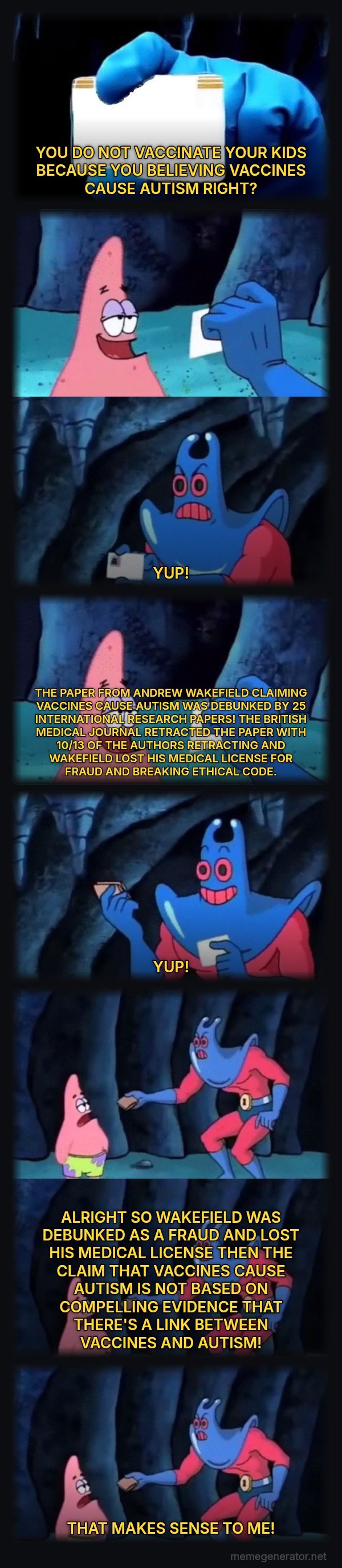 Patrick Not My Wallet meme: YOU DO NOT VACCINATE YOUR KIDS BECAUSE YOU BELIEVING VACCINES CAUSE AUTISM RIGHT? / YUP! / THE PAPER FROM ANDREW WAKEFIELD CLAIMING VACCINES CAUSE AUTISM WAS DEBUNKED BY 25 INTERNATIONAL RESEARCH PAPERS! THE BRITISH MEDICAL JOURNAL RETRACTED THE PAPER WITH 10/13 OF THE AUTHORS RETRACTING AND WAKEFIELD LOST HIS MEDICAL LICENSE FOR FRAUD AND BREAKING ETHICAL CODE. / YUP! / ALRIGHT SO WAKEFIELD WAS DEBUNKED AS A FRAUD AND LOST HIS MEDICAL LICENSE THEN THE CLAIM THAT VACCINES CAUSE AUTISM IS NOT BASED ON COMPELLING EVIDENCE THAT THERE'S A LINK BETWEEN VACCINES AND AUTISM! / THAT MAKES SENSE TO ME!