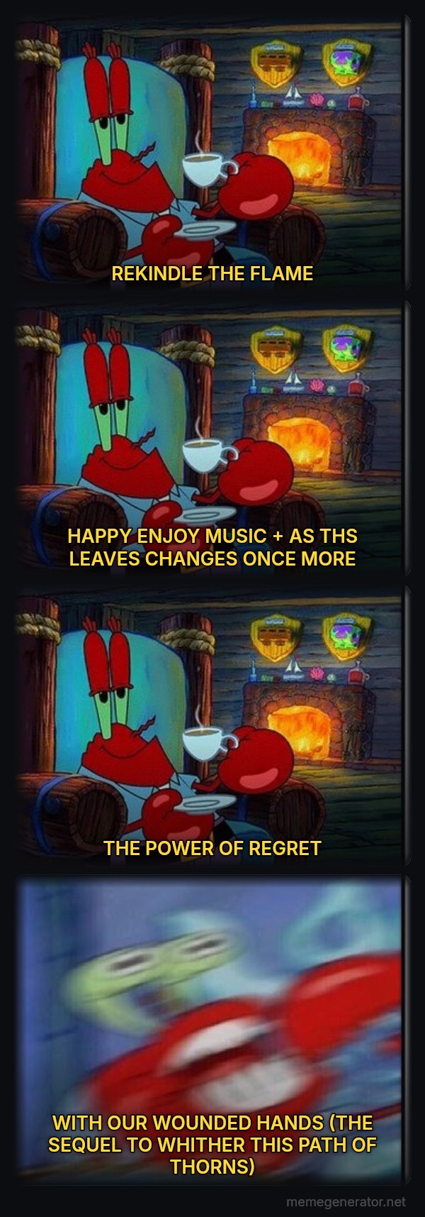 Shocked Mr. Krabs meme: REKINDLE THE FLAME / HAPPY ENJOY MUSIC + AS THS LEAVES CHANGES ONCE MORE / THE POWER OF REGRET / WITH OUR WOUNDED HANDS (THE SEQUEL TO WHITHER THIS PATH OF THORNS)