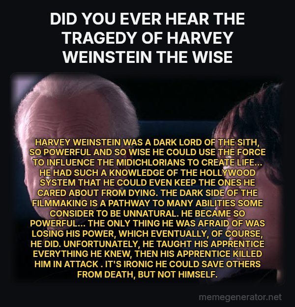 Did You Ever Hear the Tragedy of Darth Plagueis the Wise? meme: DID YOU EVER HEAR THE TRAGEDY OF HARVEY   WEINSTEIN  THE WISE / HARVEY  WEINSTEIN  WAS A DARK LORD OF THE SITH, SO POWERFUL AND SO WISE HE COULD USE THE FORCE TO INFLUENCE THE MIDICHLORIANS TO CREATE LIFE... HE HAD SUCH A KNOWLEDGE OF THE  HOLLYWOOD SYSTEM THAT HE COULD EVEN KEEP THE ONES HE CARED ABOUT FROM DYING. THE DARK SIDE OF THE FILMMAKING  IS A PATHWAY TO MANY ABILITIES SOME CONSIDER TO BE UNNATURAL. HE BECAME SO POWERFUL... THE ONLY THING HE WAS AFRAID OF WAS LOSING HIS POWER, WHICH EVENTUALLY, OF COURSE, HE DID. UNFORTUNATELY, HE TAUGHT HIS APPRENTICE EVERYTHING HE KNEW, THEN HIS APPRENTICE KILLED HIM IN ATTACK . IT'S IRONIC HE COULD SAVE OTHERS FROM DEATH, BUT NOT HIMSELF.