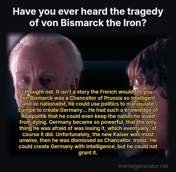 Did You Ever Hear the Tragedy of Darth Plagueis the Wise? meme: Have you ever heard the tragedy of von Bismarck the Iron? / I thought not. It isn't a story the French would tell you.
Von Bismarck was a Chancellor of Prussia so intelligent, and so nationalist, he could use politics to manipulate Europe to create Germany... He had such a knowledge of Realpolitik that he could even keep the nation he loved from dying. Germany became so powerful, that the only thing he was afraid of was losing it, which eventually, of course it did. Unfortunately, the new Kaiser was most unwise, then he was dismissed as Chancellor.
Ironic. He could create Germany with intelligence, but he could not grant it.