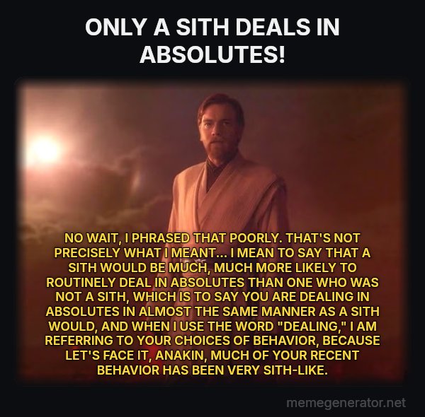 Only a Sith Deals in Absolutes meme: ONLY A SITH DEALS IN ABSOLUTES! / NO WAIT, I PHRASED THAT POORLY. THAT'S NOT PRECISELY WHAT I MEANT...
I MEAN TO SAY THAT A SITH WOULD BE MUCH, MUCH MORE LIKELY TO ROUTINELY DEAL IN ABSOLUTES THAN ONE WHO WAS NOT A SITH, WHICH IS TO SAY YOU ARE DEALING IN ABSOLUTES IN ALMOST THE SAME MANNER AS A SITH WOULD, AND WHEN I USE THE WORD "DEALING," I AM REFERRING TO YOUR CHOICES OF BEHAVIOR, BECAUSE LET'S FACE IT, ANAKIN, MUCH OF YOUR RECENT BEHAVIOR HAS BEEN VERY SITH-LIKE.