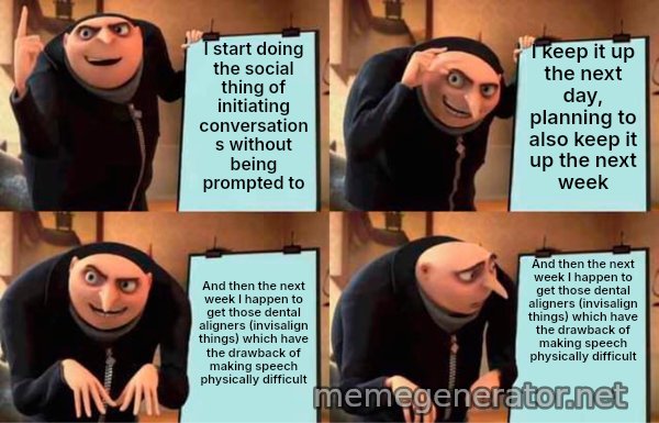 Gru's Plan meme: I start doing the social thing of initiating conversations without being prompted to / I keep it up the next day, planning to also keep it up the next week / And then the next week I happen to get those dental aligners (invisalign things) which have the drawback of making speech physically difficult / And then the next week I happen to get those dental aligners (invisalign things) which have the drawback of making speech physically difficult