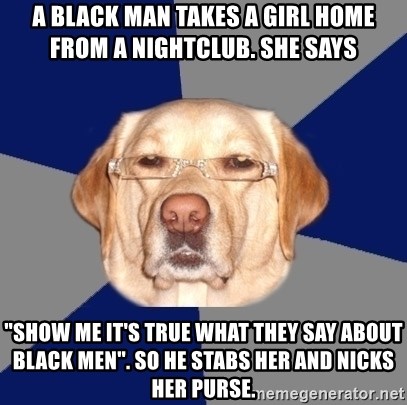 Racist Dog - A black man takes a girl home from a nightclub. She says   "SHOW ME IT'S TRUE WHAT THEY SAY ABOUT BLACK MEN". So he stabs her and nicks her purse.