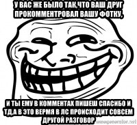 Troll Face in RUSSIA! - У вас же было так,что ваш друг прокомментровал вашу фотку, И ТЫ ЕМУ В КОММЕНТАХ ПИШЕШ СПАСИБО И ТД,а в это вермя в лс происходит совсем другой разговор