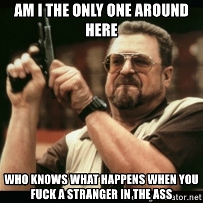 am i the only one around here - Am i the only one around here who knows what happens when you fuck a stranger in the ass