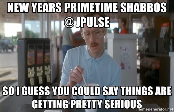 so i guess you could say things are getting pretty serious - NEW YEARS PRIMETIME SHABBOS @ JPULSE  So I guess you could say things are getting pretty serious