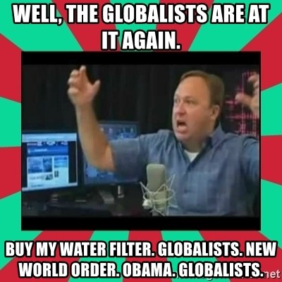 Alex Jones  - Well, the globalists are at it again. BuY my water filter. GLOBALists. New world order. Obama. Globalists.