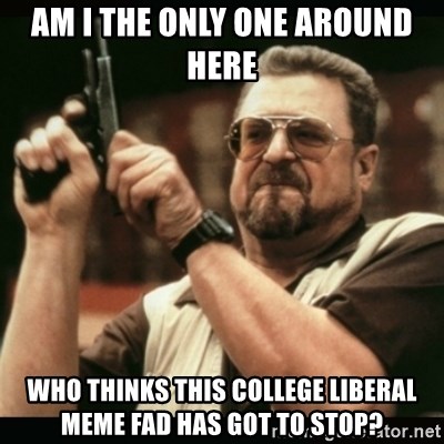 am i the only one around here - Am i the only one around here who thinks this college liberal meme fad has got to stop?