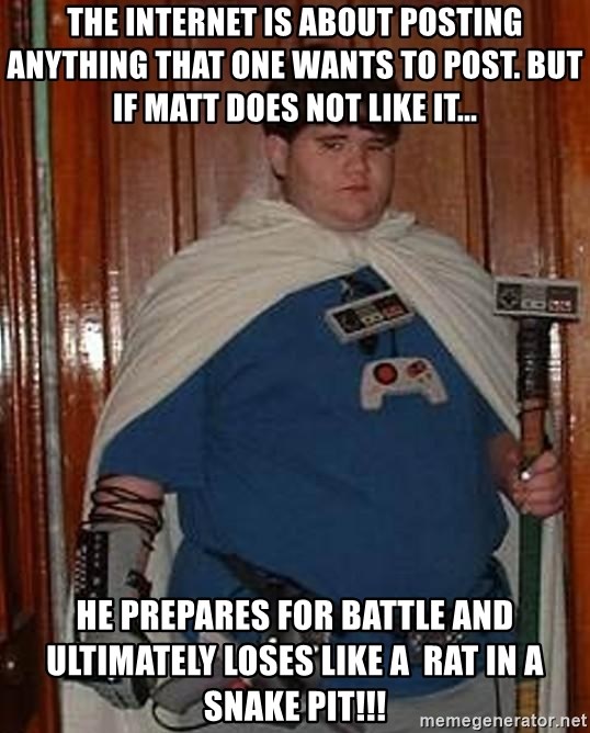 Fat nerd - the internet is about posting anything that one wants to post. But if Matt does not like it... hE Prepares FOR BATTLE AND ULTIMATELY LOSES LIKE A  RAT IN A SNAKE PIT!!!