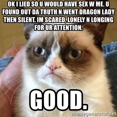 Grumpy Cat  - ok i lied so u would have sex w me. u found out da truth n went dragon lady then silent. im scared, lonely n longing for ur attention. good.