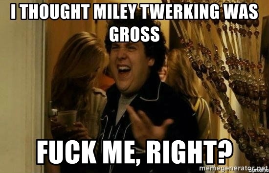 Fuck me right - I thought miley twerking was gross fuck me, right?