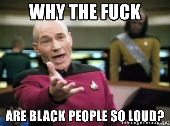 Why the fuck - why the fuck are black people so loud?
