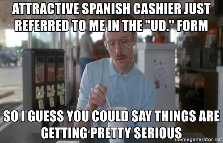 Things are getting pretty Serious (Napoleon Dynamite) - attractive spanish cashier just referred to me in the "ud." form so i guess you could say things are getting pretty serious