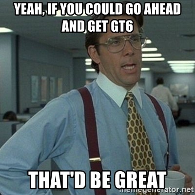 Yeah that'd be great... - yeah, if you could go ahead and get gt6 that'd be great