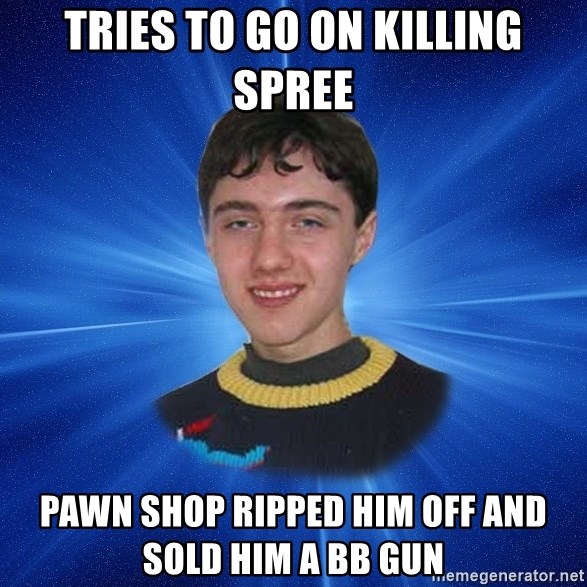 Unlucky Person - tries to go on killing spree pawn shop ripped him off and sold him a bb gun