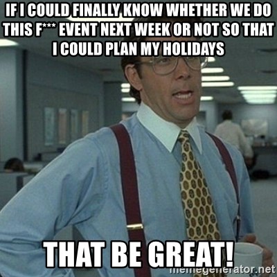 Yeah that'd be great... - If i could finally know whether we do this F*** Event next week or not so that I could plan my holidays That be great!