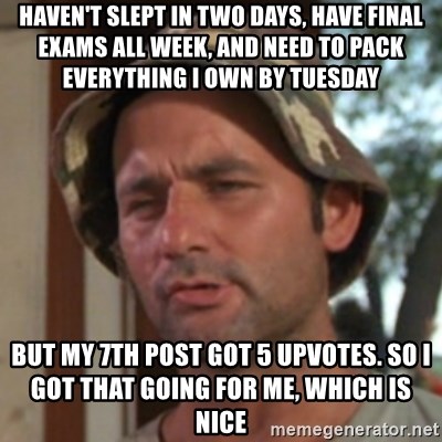 Carl Spackler - haven't slept in two days, have final exams all week, and need to pack everything i own by tuesday but my 7th post got 5 upvotes. so I got that going for me, which is nice