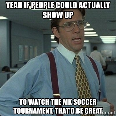 Yeah that'd be great... - Yeah If people could actually show up to watch the mk soccer tournament, that'd be great