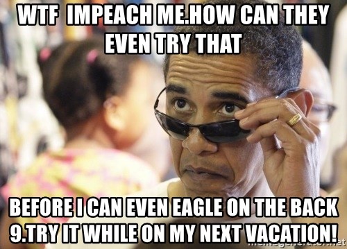 Obamawtf - wtf  impeach me.how can they even try that before i can even eagle on the back 9.try it while on my next vacation!
