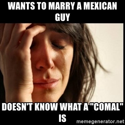 First World Problems - WANTS to marry a mexican guy Doesn't know what a "comal" is